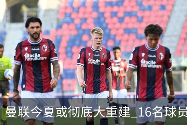 曼联今夏或彻底大重建 16名球员前途未卜包括C罗